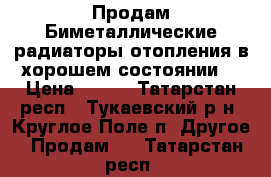 Продам Биметаллические радиаторы отопления,в хорошем состоянии. › Цена ­ 250 - Татарстан респ., Тукаевский р-н, Круглое Поле п. Другое » Продам   . Татарстан респ.